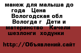манеж для малыша до года › Цена ­ 1 950 - Вологодская обл., Вологда г. Дети и материнство » Качели, шезлонги, ходунки   